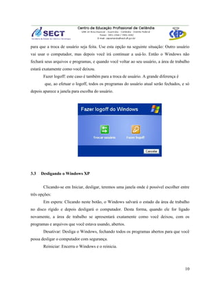 para que a troca de usuário seja feita. Use esta opção na seguinte situação: Outro usuário
vai usar o computador, mas depois você irá continuar a usá-lo. Então o Windows não
fechará seus arquivos e programas, e quando você voltar ao seu usuário, a área de trabalho
estará exatamente como você deixou.
       Fazer logoff: este caso é também para a troca de usuário. A grande diferença é
        que, ao efetuar o logoff, todos os programas do usuário atual serão fechados, e só
depois aparece a janela para escolha do usuário.




3.3   Desligando o Windows XP


       Clicando-se em Iniciar, desligar, teremos uma janela onde é possível escolher entre
três opções:
       Em espera: Clicando neste botão, o Windows salvará o estado da área de trabalho
no disco rígido e depois desligará o computador. Desta forma, quando ele for ligado
novamente, a área de trabalho se apresentará exatamente como você deixou, com os
programas e arquivos que você estava usando, abertos.
       Desativar: Desliga o Windows, fechando todos os programas abertos para que você
possa desligar o computador com segurança.
       Reiniciar: Encerra o Windows e o reinicia.




                                                                                        10
 