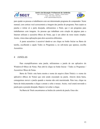 para ajudar as pessoas a trabalharem com um determinado programa do computador. Neste
manual, com certeza você acrescentaria a imagem das janelas do programa. Para copiar as
janelas e retirar só a parte desejada, utilizaremos o Paint, que é um programa para
trabalharmos com imagens. As pessoas que trabalham com criação de páginas para a
Internet utilizam o acessório Bloco de Notas, que é um editor de texto muito simples.
Assim, vimos duas aplicações para dois acessórios diferentes.
       A pasta acessórios é acessível dando-se um clique no botão Iniciar na Barra de
tarefas, escolhendo a opção Todos os Programas e, no sub-menu que aparece, escolha
Acessórios.



4   JANELAS

       Para exemplificarmos uma janela, utilizaremos a janela de um aplicativo do
Windows.O Bloco de Notas. Para abri-lo clique no botão Iniciar / Todos os Programas /
Acessórios/ Bloco de Notas.
       Barra de Título: esta barra mostra o nome do arquivo (Sem Título) e o nome do
aplicativo (Bloco de Notas) que está sendo executado na janela. Através desta barra,
conseguimos mover a janela quando a mesma não está maximizada. Para isso, clique na
barra de título,mantenha o clique e arraste e solte o mouse. Assim, você estará movendo a
janela para a posição desejada. Depois é só soltar o clique.
       Na Barra de Título encontramos os botões de controle da janela. Estes são:




                                                                                      13
 