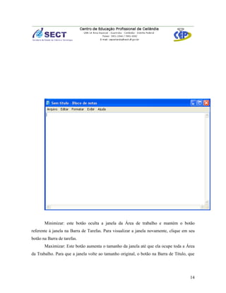 Minimizar: este botão oculta a janela da Área de trabalho e mantém o botão
referente á janela na Barra de Tarefas. Para visualizar a janela novamente, clique em seu
botão na Barra de tarefas.
       Maximizar: Este botão aumenta o tamanho da janela até que ela ocupe toda a Área
da Trabalho. Para que a janela volte ao tamanho original, o botão na Barra de Título, que




                                                                                      14
 