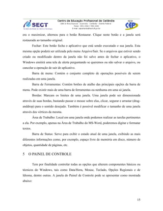 era o maximizar, alternou para o botão Restaurar. Clique neste botão e a janela será
restaurada ao tamanho original.
          Fechar: Este botão fecha o aplicativo que está sendo executado e sua janela. Esta
mesma opção poderá ser utilizada pelo menu Arquivo/Sair. Se o arquivos que estiver sendo
criado ou modificado dentro da janela não foi salvo antes de fechar o aplicativo, o
Windows emitirá uma tela de alerta perguntando se queremos ou não salvar o arquivo, ou
cancelar a operação de sair do aplicativo.
          Barra de menu: Contém o conjunto completo de operações possíveis de serem
realizadas em uma janela.
          Barra de Ferramentas: Contém botões de atalho das principais opções da barra de
menu. Pode existir mais de uma barra de ferramentas ou nenhuma em uma só janela.
          Bordas: Marcam os limites de uma janela. Uma janela pode ser dimensionada
através de suas bordas, bastando passar o mouse sobre elas, clicar, segurar e arrastar (drag-
anddrop) para o sentido desejado. Também é possível modificar o tamanho de uma janela
através dos vértices da mesma.
          Área de Trabalho: Local em uma janela onde podemos realizar as tarefas pertinentes
a ela. Por exemplo, apenas na Área de Trabalho do MS-Word, poderemos digitar e formatar
textos.
          Barra de Status: Serve para exibir o estado atual de uma janela, exibindo as mais
diferentes informações como, por exemplo, espaço livre de memória em disco, número de
objetos, quantidade de páginas, etc.

5   O PAINEL DE CONTROLE

          Tem por finalidade controlar todas as opções que alterem componentes básicos ou
técnicos do Windows, tais como Data/Hora, Mouse, Teclado, Opções Regionais e de
Idioma, dentre outras. A janela do Painel de Controle pode se apresentar como mostrada
abaixo:




                                                                                          15
 