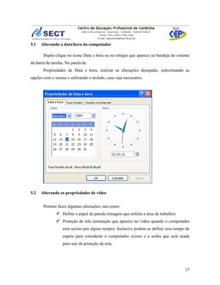 5.1   Alterando a data/hora do computador

       Duplo-clique no ícone Data e hora ou no relógio que aparece na bandeja do sistema
da barra de tarefas. Na janela de
       Propriedades de Data e hora, realizar as alterações desejadas, selecionando as
opções com o mouse e utilizando o teclado, caso seja necessário.




5.2   Alterando as propriedades de vídeo


       Permite fazer algumas alterações, tais como:
                Define o papel de parede (imagem que enfeita a área de trabalho)
                Proteção de tela (animação que aparece no vídeo quando o computador
                   está ocioso por algum tempo). Inclusive podem-se definir esse tempo de
                   espera para considerar o computador ocioso e a senha que será usada
                   para sair da proteção de tela;




                                                                                      17
 