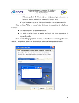  Define a aparência do Windows (cores das janelas, tipos e tamanhos de
                  letras dos menus, tamanho das bordas e dos botões, etc.);
                Configura a resolução do vídeo e profundidade das cores apresentadas.
      Clicar no ícone Vídeo ou com o botão direito do mouse na área de trabalho do
Windows.
           •   No menu suspenso, escolher Propriedades.
           •   Na janela de Propriedades de Vídeo, selecionar, nas guias disponíveis, as
               opções desejadas.
      Muito cuidado!! As propriedades de vídeo, se alteradas indevidamente, podem fazer
com que a imagem que aparece no monitor fique distorcida ou simplesmente suma!




                                                                                     18
 