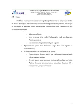 5.3   Mouse

       Modificar as características do mouse significa poder inverter as funções dos botões
do mouse (boa opção para canhotos), velocidade de resposta da seta-ponteiro, em relação
ao movimento do periférico, dentre outras opções. Para modificar essas características siga
as seguintes instruções:

                      o    Vá ao menu Iniciar
                      o    Leve o mouse até a opção Configurações e dê um clique em
                           Painel de controle
                      o    Deverá aparecer algo como na figura seguinte
               •   Aparecerá uma janela cheia de ícones. Clique duas vezes rápidas no
                   ícone do mouse;
               •   A tela que segue é a de configuração do Mouse;
                      o    Enumere agora algumas opções que você descobriu nessa janela
                           e descreva suas funções;
                      o    Se você quiser testar as novas configurações, clique no botão
                           Aplicar. Se quiser confirmar novas alterações, clique no OK ,
                           caso contrário, clique no Cancelar




                                                                                        19
 