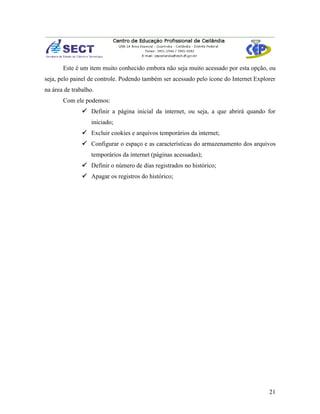 Este é um item muito conhecido embora não seja muito acessado por esta opção, ou
seja, pelo painel de controle. Podendo também ser acessado pelo ícone do Internet Explorer
na área de trabalho.
       Com ele podemos:
                Definir a página inicial da internet, ou seja, a que abrirá quando for
                   iniciado;
                Excluir cookies e arquivos temporários da internet;
                Configurar o espaço e as características do armazenamento dos arquivos
                   temporários da internet (páginas acessadas);
                Definir o número de dias registrados no histórico;
                Apagar os registros do histórico;




                                                                                       21
 