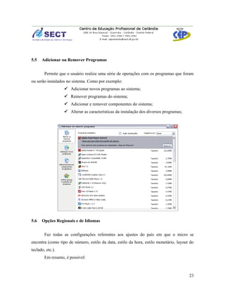 5.5   Adicionar ou Remover Programas


        Permite que o usuário realize uma série de operações com os programas que foram
ou serão instalados no sistema. Como por exemplo:
                   Adicionar novos programas ao sistema;
                   Remover programas do sistema;
                   Adicionar e remover componentes do sistema;
                   Alterar as características da instalação dos diversos programas;




5.6   Opções Regionais e de Idiomas


        Faz todas as configurações referentes aos ajustes do país em que o micro se
encontra (como tipo de número, estilo da data, estilo da hora, estilo monetário, layout do
teclado, etc.).
        Em resumo, é possível:



                                                                                       23
 