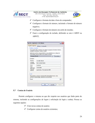  Configurar o formato da data e hora do computador;
                      Configurar o formato do número, incluindo o formato do número
                          negativo;
                      Configurar o formato do número em estilo de moedas;
                      Fazer a configuração do teclado, definindo se este é ABNT ou
                          ABNT2.




5.7   Contas de Usuário


       Permite configurar o sistema no que diz respeito aos usuários que farão parte do
sistema, incluindo as configurações de logon ( solicitação de login e senha). Possue as
seguintes opções:
               Criar novas contas de usuário;
               Configurar contas de usuários existentes;


                                                                                    24
 