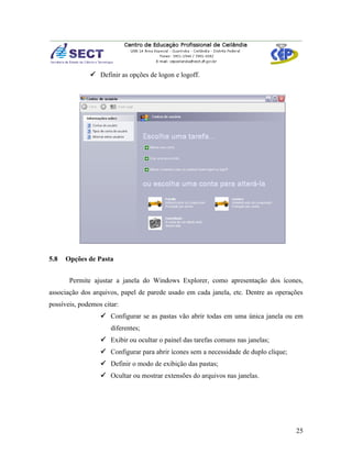  Definir as opções de logon e logoff.




5.8   Opções de Pasta


       Permite ajustar a janela do Windows Explorer, como apresentação dos ícones,
associação dos arquivos, papel de parede usado em cada janela, etc. Dentre as operações
possíveis, podemos citar:
                   Configurar se as pastas vão abrir todas em uma única janela ou em
                      diferentes;
                   Exibir ou ocultar o painel das tarefas comuns nas janelas;
                   Configurar para abrir ícones sem a necessidade de duplo clique;
                   Definir o modo de exibição das pastas;
                   Ocultar ou mostrar extensões do arquivos nas janelas.




                                                                                      25
 