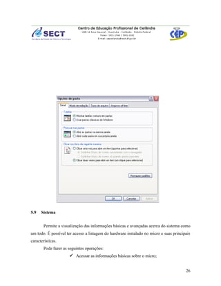5.9   Sistema


       Permite a visualização das informações básicas e avançadas acerca do sistema como
um todo. É possível ter acesso a listagem do hardware instalado no micro e suas principais
características.
       Pode fazer as seguintes operações:
                      Acessar as informações básicas sobre o micro;


                                                                                       26
 