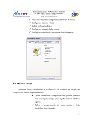  Acessar a listagem dos componentes de harware do micro;
                     Configurar a memória virtual;
                     Definir perfis de hardware;
                     Configurar a área de trabalho remota;
                     Configurar as atualizações automáticas do windows e etc.




5.10 Opções de Energia


      Apresenta funções relacionadas às configurações de economia de energia dos
computadores. Dentre as operações temos:
                          Definir o tempo que o computador deve aguardar, depois de
                            ficar ocioso para desligar (disco rígido, monitor, estado de
                            espera);
                          Definir o comportamento do micro quando o botão
                            liga/desliga for pressionado;


                                                                                     27
 