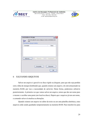 6   SALVANDO ARQUIVOS

       Salvar um arquivo é gravá-lo no disco rígido ou disquete, para que não seja perdido
com a falta de energia (lembrando que, quando criamos um arquivo, ele está armazenado na
memória RAM, por isso a necessidade de salvá-lo). Desta forma, poderemos utilizá-lo
posteriormente. A primeira vez que vamos salvar um arquivo, temos que dar um nome para
o mesmo e escolher uma pasta (um local no disco). Depois que o arquivos já tem um nome,
o comando salvar só atualiza as alterações.
       Quando criamos um arquivo no editor de texto ou em uma planilha eletrônica, estes
arquivos estão sendo guardados temporariamente na memória RAM. Para transferi-los para




                                                                                       29
 