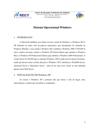 Sistema Operacional Windows


1   INTRODUÇÃO

       A Microsoft trabalhou com afinco na nova versão do Windows: o Windows XP (o
XP utilizado no nome vêm da palavra experience), que inicialmente foi chamado de
Windows Whistler, e que sucede o Windows Me e também o Windows 2000. O WinXP já
está à venda e tem duas versões: o Windows XP Home Edition (que substitui o Windows
Me) e o Windows XP Professional Edition (que substitui o Windows 2000 Professional). A
versão Server do WinXP (que se chamará Windows .NET) ainda está em desenvolvimento,
sendo que haverá várias versões dele pois o Windows .NET substituirá o Win2000 Server,
Advanced Server e Datacenter Server - além de ter uma nova versão se será dedicada
apenas como Web Server.


2   INICIALIZAÇÃO DO Windows XP

       Ao iniciar o Windows XP a primeira tela que temos é tela de logon, nela,
selecionamos o usuário que irá utilizar o computador.




                                                                                    3
 