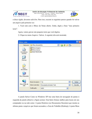 o disco rígido, devemos salvá-los. Para isso, execute os seguintes passos quando for salvar
um arquivo pela primeira vez:
          1. Você está com o Bloco de Notas aberto. Então, digite a frase “meu primeiro
texto”.
          Agora, vamos gravar este pequeno texto que você digitou.
          2. Clique no menu Arquivo / Salvar. A seguinte tela será mostrada:




          A janela Salvar Como no Windows XP traz uma barra de navegação de pastas à
esquerda da janela (observe a figura acima). Esta barra fornece atalhos para locais em seu
computador ou na rede como: A pasta Histórico (ou Documentos Recentes) que mostra as
ultimas pasta e arquivos que foram acessados; a Área de Trabalho (Desktop); A pasta Meus


                                                                                        30
 