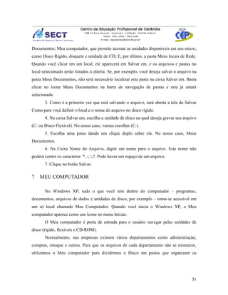 Documentos; Meu computador, que permite acessar as unidades disponíveis em seu micro,
como Disco Rígido, disquete e unidade de CD; E, por último, a pasta Meus locais de Rede.
Quando você clicar em um local, ele aparecerá em Salvar em, e os arquivos e pastas no
local selecionado serão listados à direita. Se, por exemplo, você deseja salvar o arquivo na
pasta Meus Documentos, não será necessário localizar esta pasta na caixa Salvar em. Basta
clicar no ícone Meus Documentos na barra de navegação de pastas e esta já estará
selecionada.
       3. Como é a primeira vez que está salvando o arquivo, será aberta a tela do Salvar
Como para você definir o local e o nome do arquivo no disco rígido.
       4. Na caixa Salvar em, escolha a unidade de disco na qual deseja gravar seu arquivo
(C: ou Disco Flexível). No nosso caso, vamos escolher (C:).
       5. Escolha uma pasta dando um clique duplo sobre ela. No nosso caso, Meus
Documentos.
       6. Na Caixa Nome do Arquivo, digite um nome para o arquivo. Este nome não
poderá conter os caracteres: *, /, ,?. Pode haver um espaço de um arquivo.
       7. Clique no botão Salvar.

7   MEU COMPUTADOR

       No Windows XP, tudo o que você tem dentro do computador – programas,
documentos, arquivos de dados e unidades de disco, por exemplo – torna-se acessível em
um só local chamado Meu Computador. Quando você inicia o Windows XP, o Meu
computador aparece como um ícone no menu Iniciar.
       O Meu computador é porta de entrada para o usuário navegar pelas unidades de
disco (rígido, flexíveis e CD-ROM).
       Normalmente, nas empresas existem vários departamentos como administração,
compras, estoque e outros. Para que os arquivos de cada departamento não se misturem,
utilizamos o Meu computador para dividirmos o Disco em pastas que organizam os




                                                                                         31
 