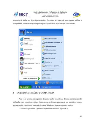 arquivos de cada um dos departamentos. Em casa, se maus de uma pessoa utiliza o
computador, também criaremos pastas para organizar os arquivos que cada um cria.




8   EXIBIR O CONTEÚDO DE UMA PASTA

       Para você ter uma idéia prática de como exibir o conteúdo de uma pasta (estas são
utilizadas para organizar o disco rígido, como se fossem gavetas de um armário), vamos,
por exemplo, visualizar o conteúdo de pasta Windows. Siga os seguintes passos:
       1. Dê um clique sobre a pasta correspondente ao disco rígido (C:)



                                                                                     32
 