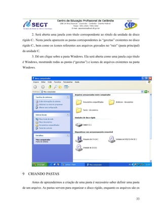 2. Será aberta uma janela com título correspondente ao rótulo da unidade de disco
rígido C:. Nesta janela aparecem as pastas correspondentes às “gavetas” existentes no disco
rígido C:, bem como os ícones referentes aos arquivos gravados no “raiz” (pasta principal)
da unidade C.
       3. Dê um clique sobre a pasta Windows. Ela será aberta como uma janela cujo título
é Windows, mostrando todas as pastas (“gavetas”) e ícones de arquivos existentes na pasta
Windows.




9   CRIANDO PASTAS

       Antes de apreendermos a criação de uma pasta é necessário saber definir uma pasta
de um arquivo. As pastas servem para organizar o disco rígido, enquanto os arquivos são os


                                                                                        33
 
