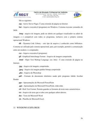 São as seguintes:
         asp - Active Server Pages. É uma extensão de página na Internet.
         bat - Arquivo executável (programa) em Windows. Costuma executar comandos de
DOS.
         .bmp - arquivo de imagem, pode ser aberto em qualquer visualizador ou editor de
imagens e é compatível com todos os programas, inclusive com o próprio sistema
operacional Windows
         dll - Dynamic-Link Library - este tipo de arquivo é conhecido como biblioteca.
Costuma ser utilizado pelo sistema operacional, para, por exemplo, permitir a comunicação
entre um modem e o computador.
         exe - Arquivo executável (programa).
         gif - Graphical Interchange Format - Arquivo de imagem comprimido.
         .html - Hiper Text Markup Language. (ou .htm) - É uma extensão de página na
Internet.
         .jpg - Arquivo de imagem, comprimido.
         .jpeg - Arquivo de imagem padrão bitmap comprimido
         .pho - Arquivo do Photoshop
         pdf - Formato de documento eletrônico usado pelo programa Adobe Acrobat
Reader
         pps - Apresentações do Microsoft PowerPoint
         .ppt - Apresentações do Microsoft PowerPoint, slide-slide.
         rtf - Rich Text Format. Permite guardar os formatos de texto mais característicos
         txt - Arquivo de texto que se abre com qualquer editor detexto.
         doc - Texto do Microsoft Word
         xls - Planilha do Microsoft Excel.



11 WINDOWS EXPLORER



                                                                                             36
 