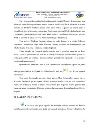 Ele é composto de uma janela dividida em dois painéis: O painel da esquerda é uma
árvore de pastas hierarquizada que mostra todas as unidades de disco, a Lixeira, a área de
trabalho ou Desktop (também tratada como uma pasta); O painel da direita exibe o
conteúdo do item selecionado à esquerda e funciona de maneira idêntica às janelas do Meu
Computador (no Meu Computador, como padrão ele traz a janela sem divisão, as é possível
dividi-la também clicando no ícone Pastas na Barra de Ferramentas)
       Para abrir o Windows Explorer, clique no botão Iniciar, vá a opção Todos os
Programas / acessórios e clique sobre Windows Explorer ou clique sob o botão iniciar com
o botão direito do mouse e selecione a opção Explorar.
       Preste atenção na Figura da página anterior que o painel da esquerda na figura
acima, todas as pastas com um sinal de + (mais) indicam que contêm outras pastas. As
pastas que contêm um sinal de – (menos) indicam que já foram expandidas (ou já estamos
visualizando as sub-pastas).
       Quando você aprendeu a usar o Meu Computador, você viu que, apesar da janela


não aparecer dividida, você pode dividi-la clicando no ícone         que fica na barra de
ferramentas.
       Uma outra formatação que serve tanto para o Meu Computador, quanto para o
Windows Explorer é que você pode escolher se deseja ou não exibir, do lado esquerdo da
janela, um painel que mostra as tarefas mais comuns para as pastas e links que mostram
outras partes do computador. Clicando no menu Ferramentas e depois clicando em Opções
de pasta.

12 LIXEIRA DO WINDOWS


               A Lixeira é uma pasta especial do Windows e ela se encontra na Área de
trabalho, como já mencionado, mas pode ser acessada através do Windows Explorer. Se




                                                                                       38
 