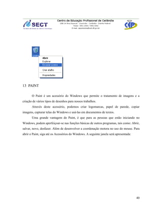 13 PAINT

       O Paint é um acessório do Windows que permite o tratamento de imagens e a
criação de vários tipos de desenhos para nossos trabalhos.
       Através deste acessório, podemos criar logomarcas, papel de parede, copiar
imagens, capturar telas do Windows e usá-las em documentos de textos.
       Uma grande vantagem do Paint, é que para as pessoas que estão iniciando no
Windows, podem aperfeiçoar-se nas funções básicas de outros programas, tais como: Abrir,
salvar, novo, desfazer. Além de desenvolver a coordenação motora no uso do mouse. Para
abrir o Paint, siga até os Acessórios do Windows. A seguinte janela será apresentada:




                                                                                        40
 
