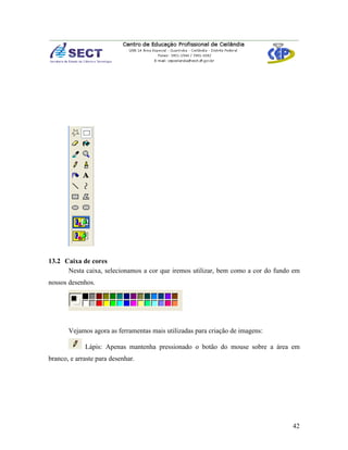13.2 Caixa de cores
      Nesta caixa, selecionamos a cor que iremos utilizar, bem como a cor do fundo em
nossos desenhos.




       Vejamos agora as ferramentas mais utilizadas para criação de imagens:

             Lápis: Apenas mantenha pressionado o botão do mouse sobre a área em
branco, e arraste para desenhar.




                                                                                  42
 