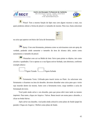 Pincel: Tem a mesma função do lápis mas com alguns recursos a mais, nos
quais podemos alterar a forma do pincel e o tamanho do mesmo. Para isso, basta selecionar




na caixa que aparece em baixo da Caixa de ferramentas:



             Spray: Com esta ferramenta, pintamos como se estivéssemos com um spray de
verdade, podendo ainda aumentar o tamanho da área de alcance dele, assim como
aumentamos o tamanho do pincel.

             Preencher com cor ou Balde de tinta: Serve para pintar os objetos, tais como
círculos e quadrados. Use-o apenas se a sua figura estiver fechada, sem aberturas, conforme
exemplo abaixo:


                  Figura Vazada          Figura fechada



             Ferramenta Texto: Utilizada para inserir textos no Paint. Ao selecionar esta
ferramenta e clicarmos na área de desenho, devemos desenhar uma caixa para que o texto
seja inserido dentro da mesma. Junto com a ferramenta texto, surge também a caixa de
formatação de texto.
       Você pode ainda salvar o seu desenho, para que possa abrir mais tarde ou mesmo
imprimir. Para tanto, clique em Arquivo / Salvar. Basta inserir um nome para o desenho, e
clicar no botão Salvar.
       Após salvar seu desenho, você pode ainda colocá-lo como plano de fundo (papel de
parede). Clique em Arquivo / Definir como plano de fundo.




                                                                                        43
 