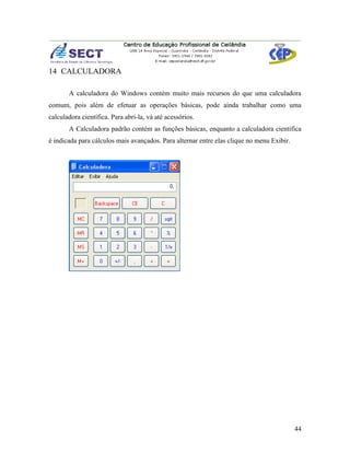 14 CALCULADORA

       A calculadora do Windows contém muito mais recursos do que uma calculadora
comum, pois além de efetuar as operações básicas, pode ainda trabalhar como uma
calculadora científica. Para abri-la, vá até acessórios.
       A Calculadora padrão contém as funções básicas, enquanto a calculadora cientifica
é indicada para cálculos mais avançados. Para alternar entre elas clique no menu Exibir.




                                                                                           44
 