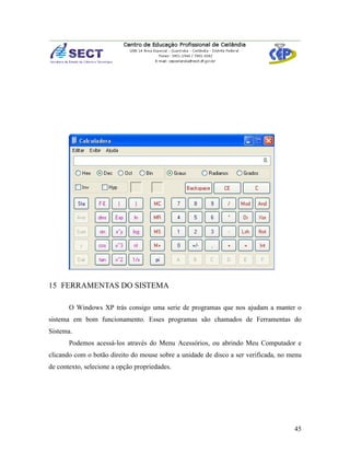 15 FERRAMENTAS DO SISTEMA

       O Windows XP trás consigo uma serie de programas que nos ajudam a manter o
sistema em bom funcionamento. Esses programas são chamados de Ferramentas do
Sistema.
       Podemos acessá-los através do Menu Acessórios, ou abrindo Meu Computador e
clicando com o botão direito do mouse sobre a unidade de disco a ser verificada, no menu
de contexto, selecione a opção propriedades.




                                                                                     45
 