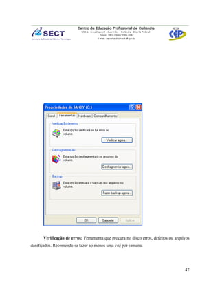 Verificação de erros: Ferramenta que procura no disco erros, defeitos ou arquivos
danificados. Recomenda-se fazer ao menos uma vez por semana.




                                                                                    47
 