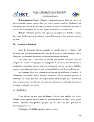 Desfragmentação: Quando o Windows grava um arquivo no Disco, ele o grava em
partes separadas, quando precisar abrir esse mesmo arquivo, o próprio Windows levará
mais tempo, pois precisa procurar por todo o disco. Usando esta ferramenta, ele ajusta o
disco e torna o computador até 20% mais rápido. Recomenda-se fazer todo mês.
       Backup: Ferramenta que cria uma cópia dos seus arquivos ou de todo o sistema,
para o case de algum problema, nada seja perdido. Recomenda-se fazer ao menos uma vez
por mês.

15.1 Restauração do sistema


       Além da ferramenta Backup, estudada no capitulo anterior, o Windows XP
apresenta uma ferramenta mais avançada e simples de protegem o sistema contra erros e
falhas, esta ferramenta encontra-se em Acessórios/Ferramentas do sistema .
       Você pode usar a restauração do sistema para desfazer alterações feitas no
computador e restaurar configurações e o desempenho. A restauração do sistema retorna o
computador a uma etapa anterior (ponto de restauração) sem que você perca trabalhos
recentes, como documentos salvos, e-mail ou listas de histórico e de favoritos da Internet.
       As alterações feitas pela restauração do sistema são totalmente reversíveis. O
Computador cria automaticamente pontos de restauração, mas você também pode usar a
restauração do sistema para criar seus próprios pontos de restauração. Isso é útil se você
estiver prestes a fazer uma alteração importante no sistema, como a instalação de um novo
programa ou alterações no registro.

16 WORDPAD

       É um software que vem junto do Windows, utilizado para trabalhar com textos.
Embora ele não seja um editor de textos tão poderoso quanto o Microsoft Word, possui
recursos suficientes para produzir qualquer tipo de texto com uma qualidade de
apresentação muito boa.
       Para iniciar o WordPad é necessário seguir os passos:


                                                                                          48
 
