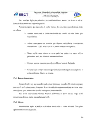 Para uma boa digitação, primeiro é necessário cuidar da postura em frente ao micro.
Para deve-se atentar aos seguintes passos:
       Nunca se esqueça que a posição de sentar é umas das principais causadoras de dores
na coluna.
               •   Sempre sente com as costas encostadas na cadeira de uma forma que
                   fiquem retas.


               •   Alinhe suas pernas de maneira que fiquem confortáveis e encostadas
                   uma na outra.. Obs: Nunca cruze as pernas na hora da digitação.


               •   Nunca apóie seus pulsos na mesa pois isto poderá te trazer sérios
                   problemas mais pra frente de dores musculares.


               •   Procure sempre encostar seus pés no chão na hora da digitação.


               •   Coluna Ereta sempre trás uma performance melhor para sua digitação e
                   evita problemas futuros na coluna.

17.1 Tempo de descanso


       Sempre lembre-se que quando você estiver digitando passados 60 minutos sempre
pare por 3 ou 5 minutos para descanso, de preferência de uma espreguiçada no corpo tome
um copo de água para relaxar e volte em seguida para sua tarefa.
       Pois assim você estará evitando diversos problemas de dores no seu corpo e até
mesmo uma doença muito grave chamada LER.

17.2 Lições.

       Abordaremos agora a posição dos dedos no teclado e como se deve fazer para
aprimorarmos nossa digitação.



                                                                                       50
 