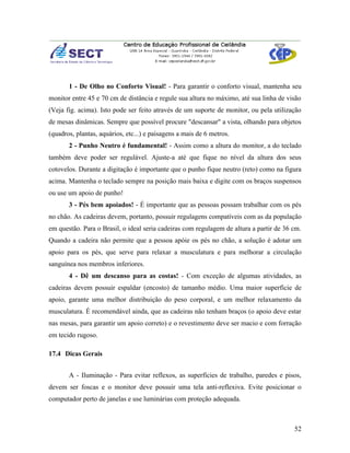 1 - De Olho no Conforto Visual! - Para garantir o conforto visual, mantenha seu
monitor entre 45 e 70 cm de distância e regule sua altura no máximo, até sua linha de visão
(Veja fig. acima). Isto pode ser feito através de um suporte de monitor, ou pela utilização
de mesas dinâmicas. Sempre que possível procure "descansar" a vista, olhando para objetos
(quadros, plantas, aquários, etc...) e paisagens a mais de 6 metros.
       2 - Punho Neutro é fundamental! - Assim como a altura do monitor, a do teclado
também deve poder ser regulável. Ajuste-a até que fique no nível da altura dos seus
cotovelos. Durante a digitação é importante que o punho fique neutro (reto) como na figura
acima. Mantenha o teclado sempre na posição mais baixa e digite com os braços suspensos
ou use um apoio de punho!
       3 - Pés bem apoiados! - É importante que as pessoas possam trabalhar com os pés
no chão. As cadeiras devem, portanto, possuir regulagens compatíveis com as da população
em questão. Para o Brasil, o ideal seria cadeiras com regulagem de altura a partir de 36 cm.
Quando a cadeira não permite que a pessoa apóie os pés no chão, a solução é adotar um
apoio para os pés, que serve para relaxar a musculatura e para melhorar a circulação
sanguínea nos membros inferiores.
       4 - Dê um descanso para as costas! - Com exceção de algumas atividades, as
cadeiras devem possuir espaldar (encosto) de tamanho médio. Uma maior superfície de
apoio, garante uma melhor distribuição do peso corporal, e um melhor relaxamento da
musculatura. É recomendável ainda, que as cadeiras não tenham braços (o apoio deve estar
nas mesas, para garantir um apoio correto) e o revestimento deve ser macio e com forração
em tecido rugoso.

17.4 Dicas Gerais


       A - Iluminação - Para evitar reflexos, as superfícies de trabalho, paredes e pisos,
devem ser foscas e o monitor deve possuir uma tela anti-reflexiva. Evite posicionar o
computador perto de janelas e use luminárias com proteção adequada.



                                                                                         52
 