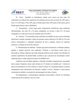 B - Cores - Equilibre as luminâncias usando cores suaves em tons mate. Os
coeficientes de reflexão das superfícies do ambiente devem estar em torno de: 80% para o
Teto; 15 a 20% para o Piso; 60% para a Parede (parte alta); 40% para as Divisórias, para a
Parede (parte baixa) e para o Mobiliário.
       C - Temperatura - Como regra geral, temperaturas confortáveis, para ambientes
informatizados, são entre 20 e 22 graus centígrados, no inverno e entre 25 e 26 graus
centígrados no verão (com níveis de umidade entre 40 a 60%).
       D - Acústica - É recomendável para ambientes de trabalho em que exista solicitação
intelectual e atenção constantes, índices de pressão sonora inferiores a 65 dB (A). Por esse
motivo recomenda-se o adequado tratamento do teto e paredes, através de materiais
acústicos e a adoção de divisórias especiais.
       E - Humanização do ambiente - Sempre que possível humanize o ambiente (plantas,
quadros e quando possível, som ambiente). Estimule a convivência social entre os
funcionários. Muitas empresas que estão adotando políticas neste sentido vêm obtendo um
aumento significativo de produtividade. Lembre-se que o processo de socialização é muito
importante para a saúde psíquica de quem irá trabalhar nele.
       Cadenciar toda atividade repetitiva, incluindo atividade computacional, executando
micro pausas freqüentes numa razão mínima de 25 minutos de trabalho por 1 minuto de
pausa (recomendável em casos crônicos a razão de 20 por 4), executando durante as pausas
alongamentos para relaxamento de músculos, tendões e nervos. Durante as micro pausas
recomenda-se também a execução de automassagem nas mãos e braços.
       Os alongamentos e automassagem indicados acima podem e devem ser realizados
sempre que possível durante o dia ou à noite.




                                                                                         53
 