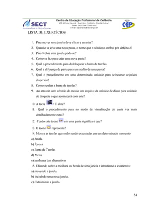 LISTA DE EXERCÍCIOS

 1. Para mover uma janela deve clicar e arrastar?
 2. Quando se cria uma nova pasta, o nome que o windows atribui por defeito é?
 3. Para fechar uma janela pode-se?
 4. Como se faz para criar uma nova pasta?
 5. Qual o procedimento para desbloquear a barra de tarefas.
 6. Qual a diferença da pasta para um atalho de uma pasta?
 7. Qual o procedimento em uma determinada unidade para selecionar arquivos
    dispersos?
 8. Como ocultar a barra de tarefas?
 9. Ao arrastar com o botão do mouse um arquivo da unidade de disco para unidade
    de disquete o que acontecerá com este?

 10. A tecla      + E abre?
 11. Qual o procedimento para no modo de visualização de pasta ver mais
    detalhadamente estas?

 12. Tendo este ícone       em uma pasta significa o que?

 13. O ícone     representa?
 14. Mostra as tarefas que estão sendo executadas em um determinado momento:
 a) Janela
 b) Ícones
 c) Barra de Tarefas
 d) Menu
 e) nenhuma das alternativas
 15. Clicando sobre a moldura ou borda de uma janela e arrastando-a estaremos:
 a) movendo a janela.
 b) incluindo uma nova janela.
 c) restaurando a janela.



                                                                                 54
 