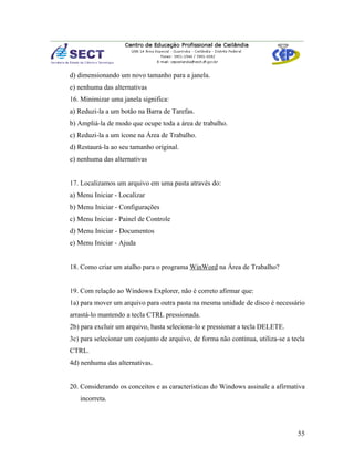 d) dimensionando um novo tamanho para a janela.
e) nenhuma das alternativas
16. Minimizar uma janela significa:
a) Reduzi-la a um botão na Barra de Tarefas.
b) Ampliá-la de modo que ocupe toda a área de trabalho.
c) Reduzi-la a um ícone na Área de Trabalho.
d) Restaurá-la ao seu tamanho original.
e) nenhuma das alternativas


17. Localizamos um arquivo em uma pasta através do:
a) Menu Iniciar - Localizar
b) Menu Iniciar - Configurações
c) Menu Iniciar - Painel de Controle
d) Menu Iniciar - Documentos
e) Menu Iniciar - Ajuda


18. Como criar um atalho para o programa WinWord na Área de Trabalho?


19. Com relação ao Windows Explorer, não é correto afirmar que:
1a) para mover um arquivo para outra pasta na mesma unidade de disco é necessário
arrastá-lo mantendo a tecla CTRL pressionada.
2b) para excluir um arquivo, basta seleciona-lo e pressionar a tecla DELETE.
3c) para selecionar um conjunto de arquivo, de forma não continua, utiliza-se a tecla
CTRL.
4d) nenhuma das alternativas.


20. Considerando os conceitos e as características do Windows assinale a afirmativa
   incorreta.




                                                                                  55
 