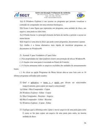 1(a) O Windows Explorer é um recurso ou programa que permite visualizar o
          conteúdo do computador em uma estrutura hierárquica.
          2(b) Ícone é uma figura que representa um programa, uma unidade de disco, um
          arquivo, uma pasta ou outro item.
          3(c) O botão Iniciar é o principal elemento da barra de tarefas e permite o acesso ao
          menu Iniciar.
          4(d) Arquivo é uma área no disco que pode conter programas, documentos e pastas.
          5(e) Atalho é a forma alternativa mais rápida de inicializar programas ou
          documentos no Windows98.


          21. Assinale V para Verdadeiro e F para Falso:
          ( ) Nas propriedades de vídeo podemos inserir uma proteção de tela ao Windows98.
          ( ) A função criar uma pasta é executada no Painel de Controle.
          ( ) A lixeira armazena todos os arquivos excluídos das unidades de armazenamento
locais.
          ( ) Ao clicar na opção Programas do Menu Iniciar abre-se uma lista com os 10
últimos programas utilizados pelo usuário.


          22. Qual o aplicativo, o menu e a opção que devem ser selecionados
             respectivamente, para copiar um arquivo selecionado?
          1a) Editar - Meu Computador - Copiar
          2b) Windows Explorer - Editar - Copiar
          3c) Meu Computador - Recortar - Arquivo
          4d) Meu Computador - Editar - Recortar
          5e) Windows Explorer - Copiar - Editar


          23. Explique qual a diferença entre copiar e mover arquivos de uma pasta para outra
             E como se faz para copiar um arquivo de uma pasta para outra, na mesma
             unidade de disco.


                                                                                            56
 