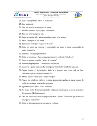 24. Inicie o computador e faça os exercícios:
25. Crie uma pasta
26. Crie um arquivo texto dentro da pasta.
27. Altere o nome do arquivo para “meu teste”
28. Tire um print screen da tela.
29. Entre no paint e salve a tela congelada com o print screen
30. Salve a imagem na sua pasta
31. Renomei a pasta para “arquivos do teste”
32. Entre no painel de controle ->propriedades de video e altere a resolução do
   video (800x600)
33. Retorne a configuração anterior
34. Entre no pesquisar e faça uma pesquisa com o conteudo “windows”
35. Entre na ajuda e pesquise “painel de controle”
36. Procure em programas -> acessorios -> scan disk.
37. Descreva o que o scan disk faz no arquivo “meu teste” criado na sua pasta
38. Acesse iniciar -> documentos. Veja se o arquivo meu teste está na lista.
   Descreva o que o menu documentos faz
39. Abra o arquivo “meu teste” com o wordpad
40. Acesse no windows explorer o menu ferramentas opções de pasta modos de
   exibição e coloque para ocultar arquivos.
41. Agora marque a opção exibir extensões
42. No menu exibir do meu computador selecione miniaturas e acesse a pasta meu
   documentos. Minhas imagens.
43. Crie um arquivo do excel e apague com shif + delete. Descreva o que aconteceu
   no arquivo “meu teste”
44. Entre na lixeira e recupere um arquivo excluído.




                                                                                57
 