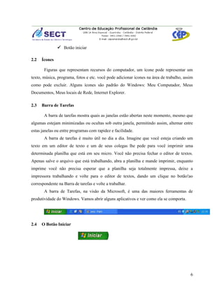  Botão iniciar

2.2   Ícones

       Figuras que representam recursos do computador, um ícone pode representar um
texto, música, programa, fotos e etc. você pode adicionar ícones na área de trabalho, assim
como pode excluir. Alguns ícones são padrão do Windows: Meu Computador, Meus
Documentos, Meus locais de Rede, Internet Explorer.

2.3   Barra de Tarefas

       A barra de tarefas mostra quais as janelas estão abertas neste momento, mesmo que
algumas estejam minimizadas ou ocultas sob outra janela, permitindo assim, alternar entre
estas janelas ou entre programas com rapidez e facilidade.
       A barra de tarefas é muito útil no dia a dia. Imagine que você esteja criando um
texto em um editor de texto e um de seus colegas lhe pede para você imprimir uma
determinada planilha que está em seu micro. Você não precisa fechar o editor de textos.
Apenas salve o arquivo que está trabalhando, abra a planilha e mande imprimir, enquanto
imprime você não precisa esperar que a planilha seja totalmente impressa, deixe a
impressora trabalhando e volte para o editor de textos, dando um clique no botão!ao
correspondente na Barra de tarefas e volte a trabalhar.
       A barra de Tarefas, na visão da Microsoft, é uma das maiores ferramentas de
produtividade do Windows. Vamos abrir alguns aplicativos e ver como ela se comporta.




2.4   O Botão Iniciar




                                                                                         6
 