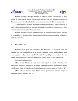 O botão Iniciar é o principal elemento da Barra de Tarefas. Ele dá acesso ao Menu
Iniciar, de onde se pode acessar outros menus que, por sua vez, acionam programas do
Windows. Ao ser acionado, o botão Iniciar mostra um menu vertical com várias opções.
       Alguns comandos do menu Iniciar têm uma seta para a direita, significando que há
opções adicionais disponíveis em um menu secundário. Se você posicionar o ponteiro sobre
um item com uma seta, será exibido outro menu.
       O botão Iniciar é a maneira mais fácil de iniciar um programa que estiver instalado
no computador, ou fazer alterações nas configurações do computador, localizar um arquivo,
abrir um documento.



3   MENU INICIAR

       O menu iniciar pode ser configurado. No Windows XP, você pode optar por
trabalhar com o novo menu Iniciar ou, se preferir, configurar o menu Iniciar para que tenha
a aparência das versões anteriores do Windows (95/98/Me). Clique na barra de tarefas com
o botão direito do mouse e selecione propriedades e então clique na guia menu Iniciar.
       Esta guia tem duas opções:
       Menu iniciar: Oferece a você acesso mais rápido a e-mail e Internet, seus
documentos, imagens e música e aos programas usados recentemente, pois estas opções são
exibidas ao se clicar no botão Iniciar. Esta configuração é uma novidade do Windows XP.
       Menu Clássico: Deixa o menu Iniciar com a aparência das versões antigas do
Windows, como o Windows ME, 98 e 95.




                                                                                          7
 