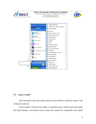 3.2   Logon e Logoff


       Abre uma janela onde você poderá optar por fazer logoff ou mudar de usuário. Veja
a função de cada um:
       Trocar usuário: Clicando nesta opção, os programas que o usuário atual está usando
não serão fechados, e uma janela com os nomes dos usuários do computador será exibida


                                                                                       9
 