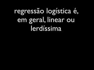 regressão logística é,
 em geral, linear ou
     lerdíssima
 