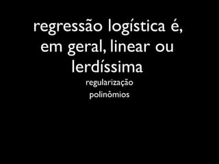 regressão logística é,
 em geral, linear ou
     lerdíssima
       regularização
        polinômios
 