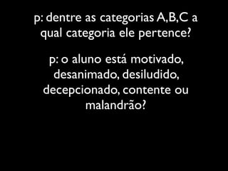 p: dentre as categorias A,B,C a
 qual categoria ele pertence?
  p: o aluno está motivado,
   desanimado, desiludido,
 decepcionado, contente ou
          malandrão?
 