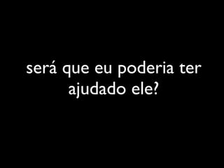 será que eu poderia ter
      ajudado ele?
 