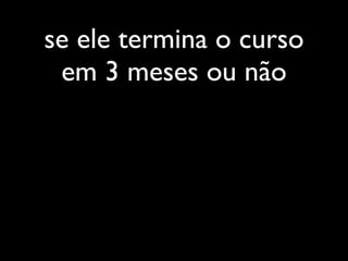se ele termina o curso
 em 3 meses ou não
 