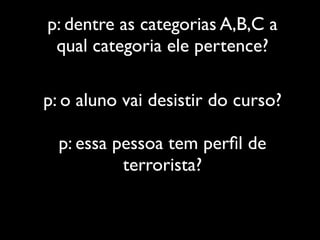 p: dentre as categorias A,B,C a
 qual categoria ele pertence?

p: o aluno vai desistir do curso?

  p: essa pessoa tem perﬁl de
           terrorista?
 