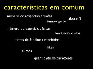 características em comum
número de respostas erradas
                                    altura???
                        tempo gasto
 número de exercícios feitos
                                   feedbacks dados
      notas de feedback recebidos

                           likes
          cursos
                   quantidade de caracteres
 