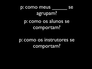 p: como meus _____ se
        agrupam?
  p: como os alunos se
       comportam?

p: como os instrutores se
      comportam?
 