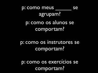 p: como meus _____ se
        agrupam?
  p: como os alunos se
       comportam?

p: como os instrutores se
      comportam?

p: como os exercícios se
      comportam?
 