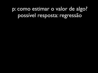 p: como estimar o valor de algo?
   possível resposta: regressão
 