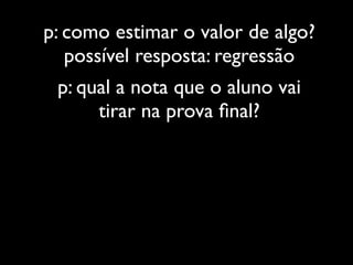 p: como estimar o valor de algo?
   possível resposta: regressão
 p: qual a nota que o aluno vai
      tirar na prova ﬁnal?
 