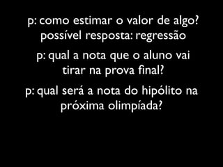 p: como estimar o valor de algo?
   possível resposta: regressão
  p: qual a nota que o aluno vai
       tirar na prova ﬁnal?
p: qual será a nota do hipólito na
        próxima olimpíada?
 